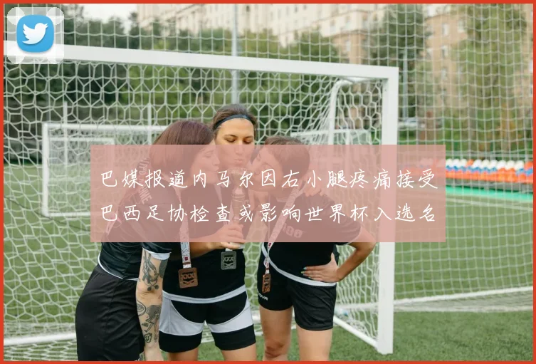 巴媒报道内马尔因右小腿疼痛接受巴西足协检查或影响世界杯入选名单