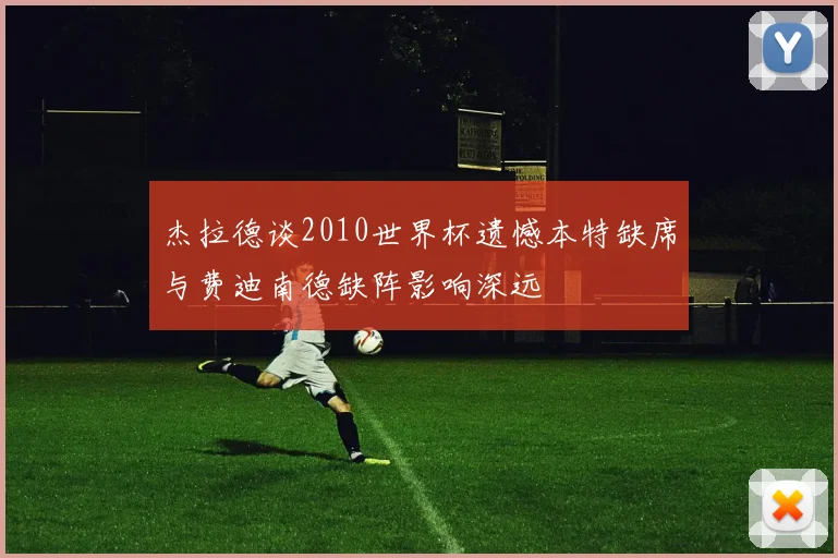 杰拉德谈2010世界杯遗憾本特缺席与费迪南德缺阵影响深远