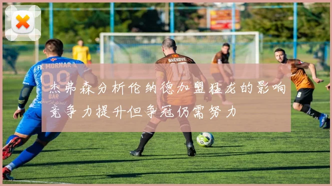 杰弗森分析伦纳德加盟猛龙的影响竞争力提升但争冠仍需努力