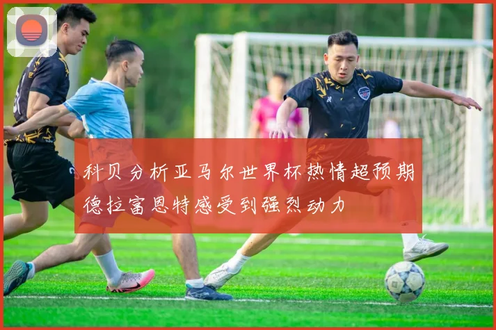 科贝分析亚马尔世界杯热情超预期德拉富恩特感受到强烈动力