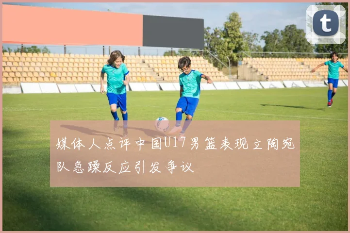 媒体人点评中国U17男篮表现立陶宛队急躁反应引发争议