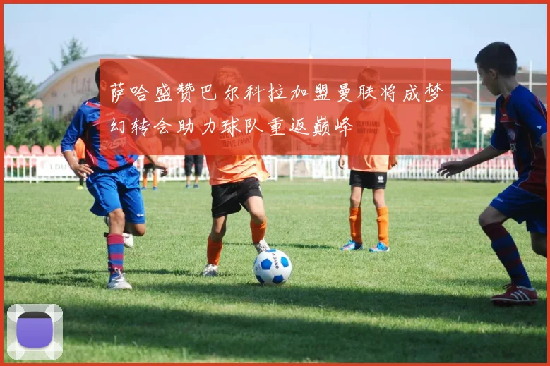 萨哈盛赞巴尔科拉加盟曼联将成梦幻转会助力球队重返巅峰