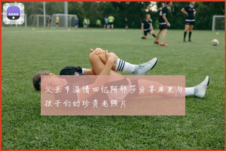 父亲节温情回忆阿耶莎分享库里与孩子们的珍贵老照片