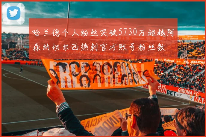 哈兰德个人粉丝突破5730万超越阿森纳切尔西热刺官方账号粉丝数
