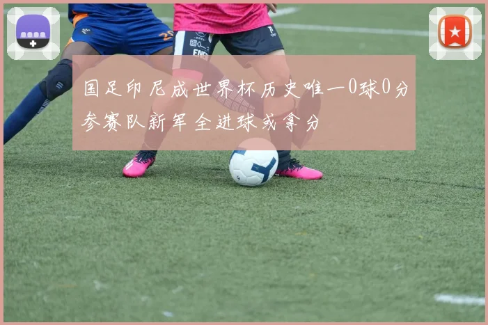国足印尼成世界杯历史唯一0球0分参赛队新军全进球或拿分