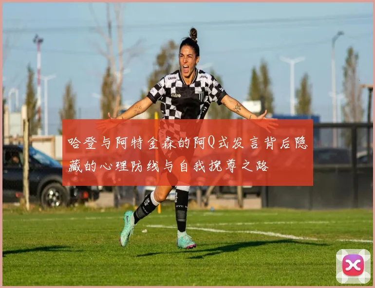 哈登与阿特金森的阿Q式发言背后隐藏的心理防线与自我挽尊之路