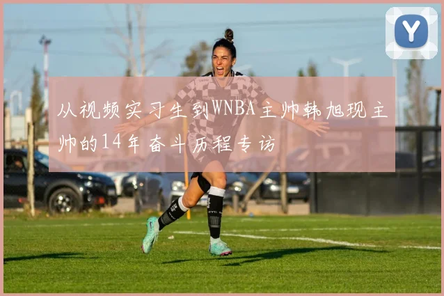 从视频实习生到WNBA主帅韩旭现主帅的14年奋斗历程专访