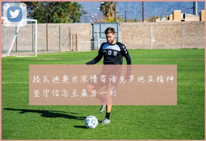 格瓦迪奥尔深情寄语克罗地亚精神坚守信念至最后一刻