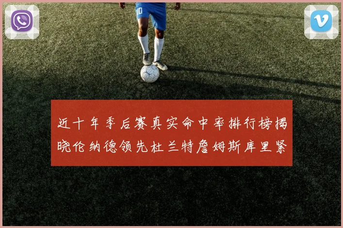 近十年季后赛真实命中率排行榜揭晓伦纳德领先杜兰特詹姆斯库里紧随其后