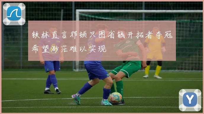 铁林直言邓顿只图省钱开拓者夺冠希望渺茫难以实现