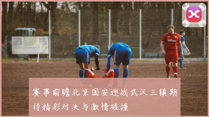 赛事前瞻北京国安迎战武汉三镇期待精彩对决与激情碰撞