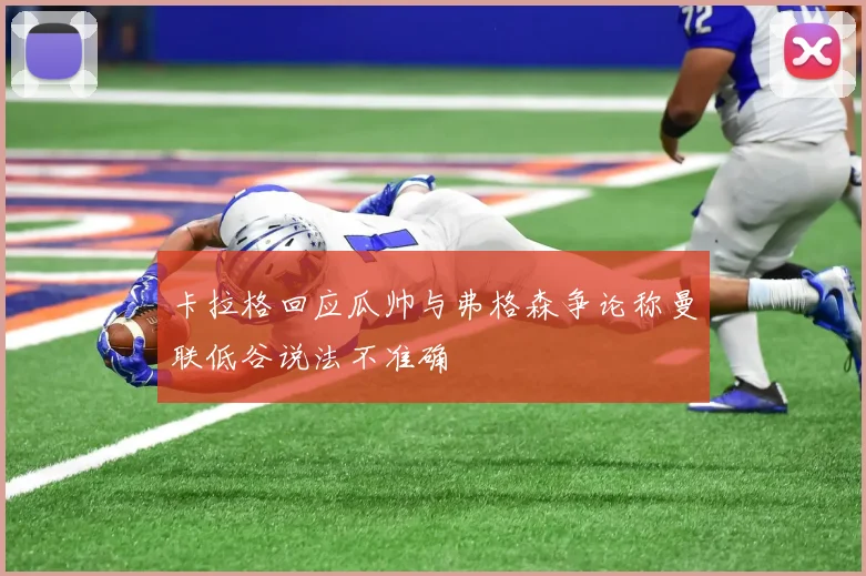 卡拉格回应瓜帅与弗格森争论称曼联低谷说法不准确