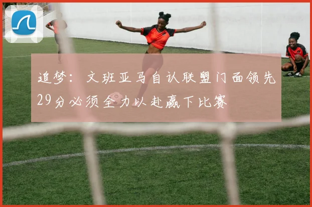 追梦：文班亚马自认联盟门面领先29分必须全力以赴赢下比赛