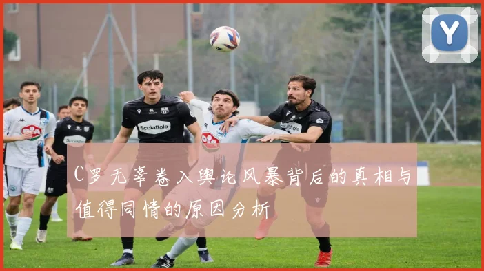C罗无辜卷入舆论风暴背后的真相与值得同情的原因分析