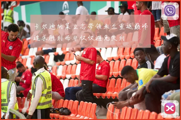 卡尔迪纳莱立志带领米兰重返巅峰追求胜利而非仅仅避免失利
