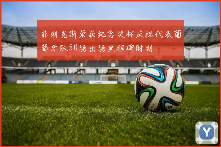 菲利克斯荣获纪念奖杯庆祝代表葡萄牙队50场出场里程碑时刻